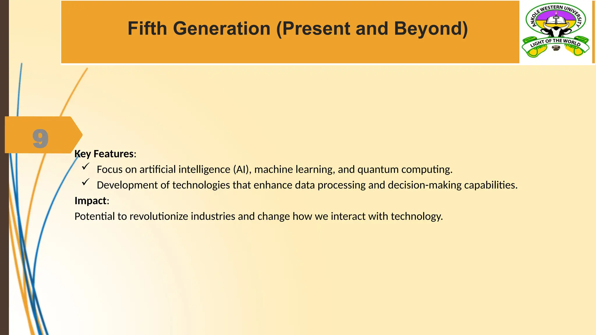 9
Fifth Generation (Present and Beyond)
Key Features:
 Focus on artificial intelligence (AI), machine learning, and quantum computing.
 Development of technologies that enhance data processing and decision-making capabilities.
Impact:
Potential to revolutionize industries and change how we interact with technology.
 