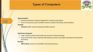 10
Types of Computers
Supercomputers
 Extremely powerful computers designed for complex computations.
 They are commonly used in scientific research, weather forecasting, and simulations.
Example:
Summit by IBM, used for advanced scientific research.
Mainframe Computers
 Large, powerful systems that handle vast amounts of data processing.
 They are Primarily used in industries like banking, insurance, and large corporations for transaction
processing.
Example:
IBM Z Series, known for its reliability and security features.
 
