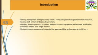 13
Introduction
Memory management is the process by which a computer system manages its memory resources,
including both primary and secondary memory.
It involves allocating memory to various applications, ensuring optimal performance, and freeing
up memory when it is no longer needed.
Effective memory management is essential for system stability, performance, and efficiency.
 