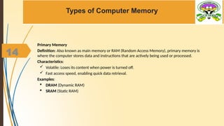 14
Types of Computer Memory
Primary Memory
Definition: Also known as main memory or RAM (Random Access Memory), primary memory is
where the computer stores data and instructions that are actively being used or processed.
Characteristics:
 Volatile: Loses its content when power is turned off.
 Fast access speed, enabling quick data retrieval.
Examples:
 DRAM (Dynamic RAM)
 SRAM (Static RAM)
 