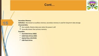 15
Cont…
Secondary Memory
Definition: Also known as auxiliary memory, secondary memory is used for long-term data storage.
Characteristics:
 Non-volatile: Retains data even when the power is off.
 Generally slower than primary memory.
Examples:
 Hard Disk Drives (HDD)
 Solid-State Drives (SSD)
 Optical Discs (CD/DVD)
 USB Flash Drives
 