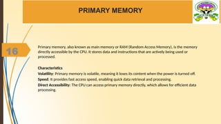 16
PRIMARY MEMORY
Primary memory, also known as main memory or RAM (Random Access Memory), is the memory
directly accessible by the CPU. It stores data and instructions that are actively being used or
processed.
Characteristics
Volatility: Primary memory is volatile, meaning it loses its content when the power is turned off.
Speed: It provides fast access speed, enabling quick data retrieval and processing.
Direct Accessibility: The CPU can access primary memory directly, which allows for efficient data
processing.
 