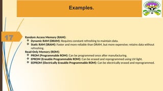 17
Examples.
Random Access Memory (RAM):
 Dynamic RAM (DRAM): Requires constant refreshing to maintain data.
 Static RAM (SRAM): Faster and more reliable than DRAM, but more expensive; retains data without
refreshing.
Read-Only Memory (ROM):
 PROM (Programmable ROM): Can be programmed once after manufacturing.
 EPROM (Erasable Programmable ROM): Can be erased and reprogrammed using UV light.
 EEPROM (Electrically Erasable Programmable ROM): Can be electrically erased and reprogrammed.
 