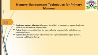 18
Memory Management Techniques for Primary
Memory
 Contiguous Memory Allocation: Allocates a single block of memory to a process, leading to
faster access but potential fragmentation.
 Paging: Divides memory into fixed-size pages, allowing processes to be loaded into non-
contiguous frames.
 Segmentation: Divides memory into variable-sized segments based on logical divisions,
improving usability and sharing.
 