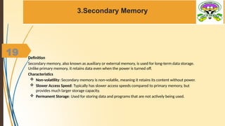 19
3.Secondary Memory
Definition
Secondary memory, also known as auxiliary or external memory, is used for long-term data storage.
Unlike primary memory, it retains data even when the power is turned off.
Characteristics
 Non-volatility: Secondary memory is non-volatile, meaning it retains its content without power.
 Slower Access Speed: Typically has slower access speeds compared to primary memory, but
provides much larger storage capacity.
 Permanent Storage: Used for storing data and programs that are not actively being used.
 
