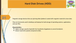 21
Hard Disk Drives (HDD)
Magnetic storage devices that use spinning disks (platters) coated with magnetic material to store data.
They are Commonly used in desktops and laptops for bulk storage of operating systems, applications,
and user files.
Characteristics:
 Higher storage capacity (typically from hundreds of gigabytes to several terabytes).
 Slower read/write speeds compared to SSDs.
 