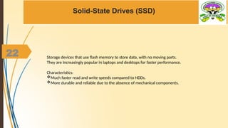 22
Solid-State Drives (SSD)
Storage devices that use flash memory to store data, with no moving parts.
They are Increasingly popular in laptops and desktops for faster performance.
Characteristics:
Much faster read and write speeds compared to HDDs.
More durable and reliable due to the absence of mechanical components.
 