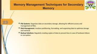 23
Memory Management Techniques for Secondary
Memory
 File Systems: Organizes data on secondary storage, allowing for efficient access and
management of files.
 Disk Management: Involves partitioning, formatting, and organizing data to optimize storage
and retrieval.
 Backup Solutions: Regularly creating copies of data to prevent loss in case of hardware failure
or corruption.
 
