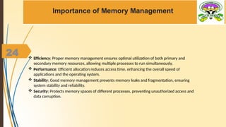 24
Importance of Memory Management
 Efficiency: Proper memory management ensures optimal utilization of both primary and
secondary memory resources, allowing multiple processes to run simultaneously.
 Performance: Efficient allocation reduces access time, enhancing the overall speed of
applications and the operating system.
 Stability: Good memory management prevents memory leaks and fragmentation, ensuring
system stability and reliability.
 Security: Protects memory spaces of different processes, preventing unauthorized access and
data corruption.
 