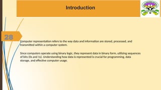 28
Introduction
Computer representation refers to the way data and information are stored, processed, and
transmitted within a computer system.
Since computers operate using binary logic, they represent data in binary form, utilizing sequences
of bits (0s and 1s). Understanding how data is represented is crucial for programming, data
storage, and effective computer usage.
 