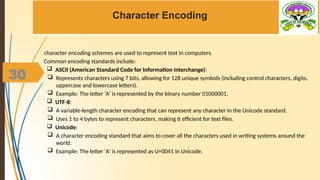 30
Character Encoding
character encoding schemes are used to represent text in computers.
Common encoding standards include:
 ASCII (American Standard Code for Information Interchange):
 Represents characters using 7 bits, allowing for 128 unique symbols (including control characters, digits,
uppercase and lowercase letters).
 Example: The letter 'A' is represented by the binary number 01000001.
 UTF-8:
 A variable-length character encoding that can represent any character in the Unicode standard.
 Uses 1 to 4 bytes to represent characters, making it efficient for text files.
 Unicode:
 A character encoding standard that aims to cover all the characters used in writing systems around the
world.
 Example: The letter 'A' is represented as U+0041 in Unicode.
 