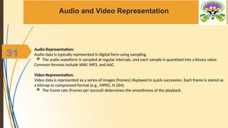 31
Audio and Video Representation
Audio Representation:
Audio data is typically represented in digital form using sampling.
 The audio waveform is sampled at regular intervals, and each sample is quantized into a binary value.
Common formats include WAV, MP3, and AAC.
Video Representation:
Video data is represented as a series of images (frames) displayed in quick succession. Each frame is stored as
a bitmap or compressed format (e.g., MPEG, H.264).
 The frame rate (frames per second) determines the smoothness of the playback.
 