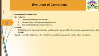 5
Evolution of Computers
First Generation (1940-1956)
Key Features:
1. Utilized vacuum tubes for circuitry.
2. Massive in size, often occupying entire rooms.
3. Consumed significant amounts of power.
Example:
ENIAC (Electronic Numerical Integrator and Computer) was one of the first general-purpose computers, built
in 1945.
Impact: Marked the beginning of the electronic computing era, paving the way for future innovations.
 