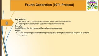 8
Fourth Generation (1971-Present)
Key Features:
 Microprocessors integrated all computer functions onto a single chip.
 Rise of personal computers (PCs) for home and business use.
Example:
Intel 4004 was the first commercially available microprocessor.
Impact:
 Made computing accessible to the general public, leading to widespread adoption of personal
computers.
 