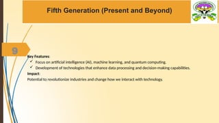 9
Fifth Generation (Present and Beyond)
Key Features:
 Focus on artificial intelligence (AI), machine learning, and quantum computing.
 Development of technologies that enhance data processing and decision-making capabilities.
Impact:
Potential to revolutionize industries and change how we interact with technology.
 
