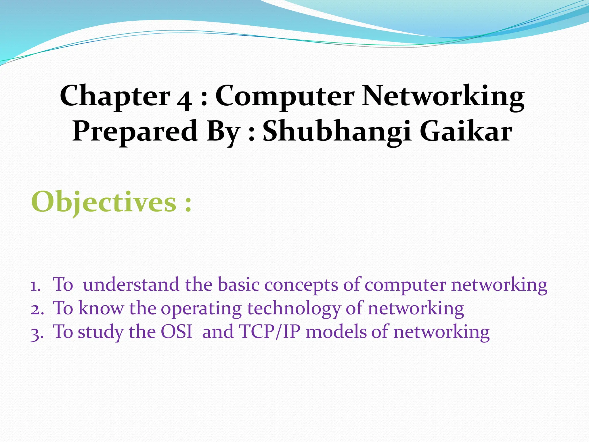 Chapter 4 : Computer Networking Prepared By : Shubhangi Gaikar Objectives : 1. To understand the basic concepts of computer networking 2. To know the operating technology of networking 3. To study the OSI and TCP/IP models of networking 