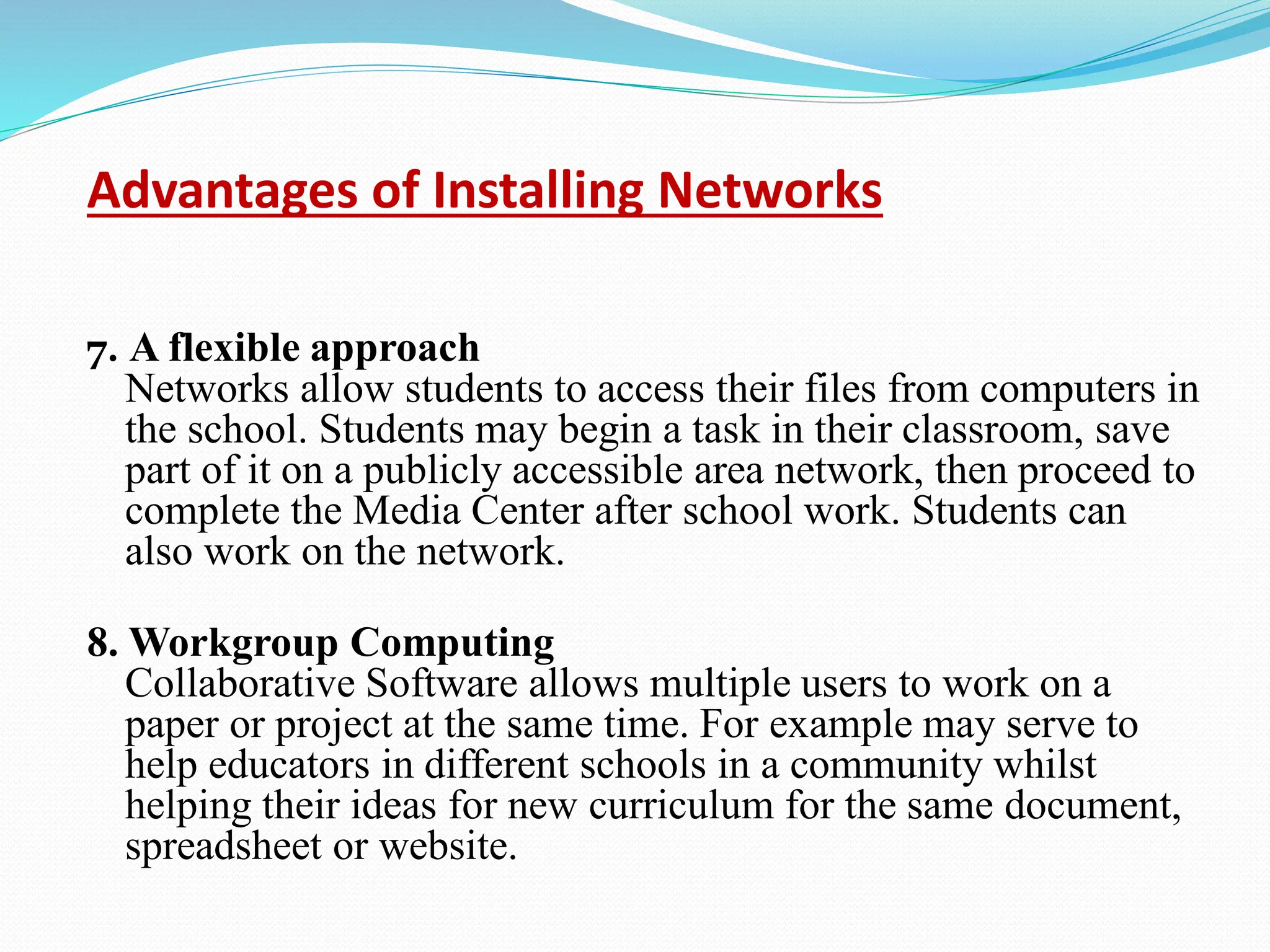 Advantages of Installing Networks 7. A flexible approach Networks allow students to access their files from computers in the school. Students may begin a task in their classroom, save part of it on a publicly accessible area network, then proceed to complete the Media Center after school work. Students can also work on the network. 8. Workgroup Computing Collaborative Software allows multiple users to work on a paper or project at the same time. For example may serve to help educators in different schools in a community whilst helping their ideas for new curriculum for the same document, spreadsheet or website. 