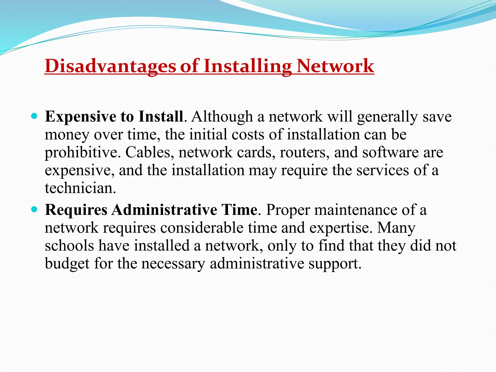 Disadvantages of Installing Networks  Expensive to Install. Although a network will generally save money over time, the initial costs of installation can be prohibitive. Cables, network cards, routers, and software are expensive, and the installation may require the services of a technician.  Requires Administrative Time. Proper maintenance of a network requires considerable time and expertise. Many schools have installed a network, only to find that they did not budget for the necessary administrative support. 