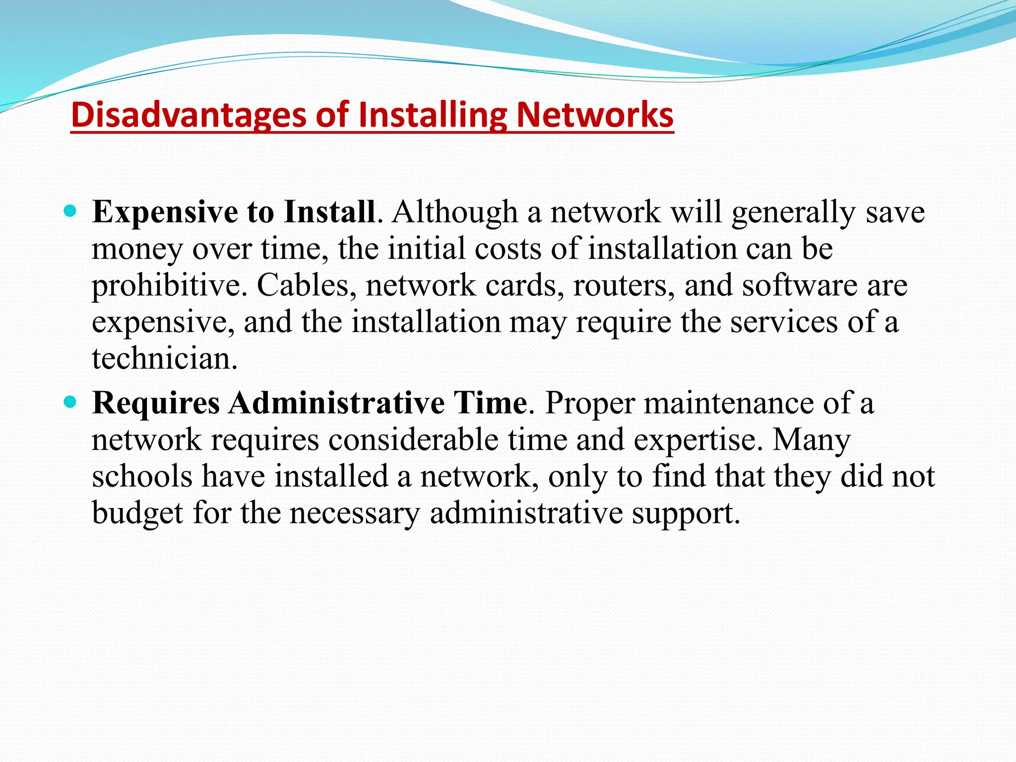 Disadvantages of Installing Networks  Expensive to Install. Although a network will generally save money over time, the initial costs of installation can be prohibitive. Cables, network cards, routers, and software are expensive, and the installation may require the services of a technician.  Requires Administrative Time. Proper maintenance of a network requires considerable time and expertise. Many schools have installed a network, only to find that they did not budget for the necessary administrative support. 