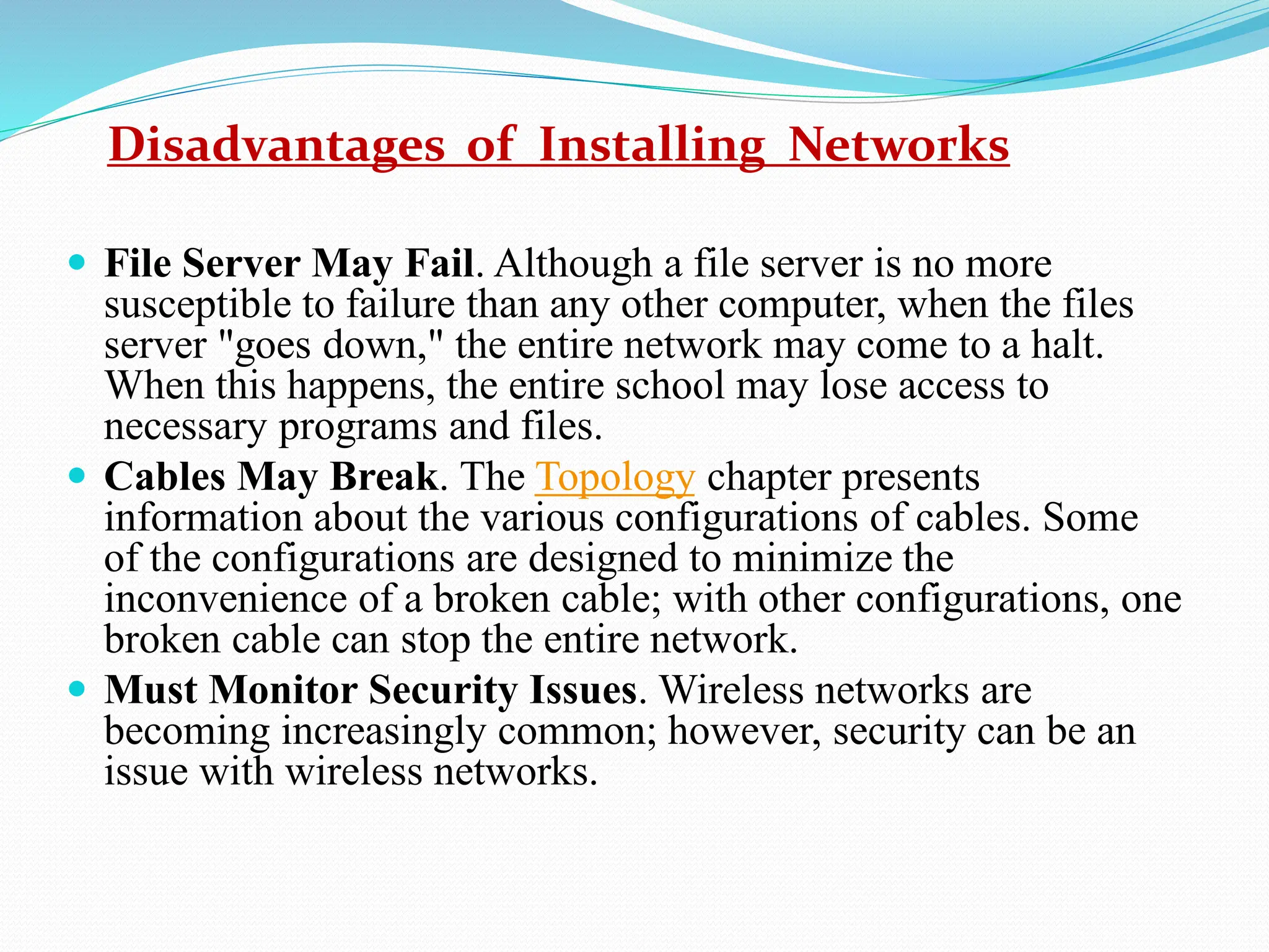 Disadvantages of Installing Networks  File Server May Fail. Although a file server is no more susceptible to failure than any other computer, when the files server "goes down," the entire network may come to a halt. When this happens, the entire school may lose access to necessary programs and files.  Cables May Break. The Topology chapter presents information about the various configurations of cables. Some of the configurations are designed to minimize the inconvenience of a broken cable; with other configurations, one broken cable can stop the entire network.  Must Monitor Security Issues. Wireless networks are becoming increasingly common; however, security can be an issue with wireless networks. 
