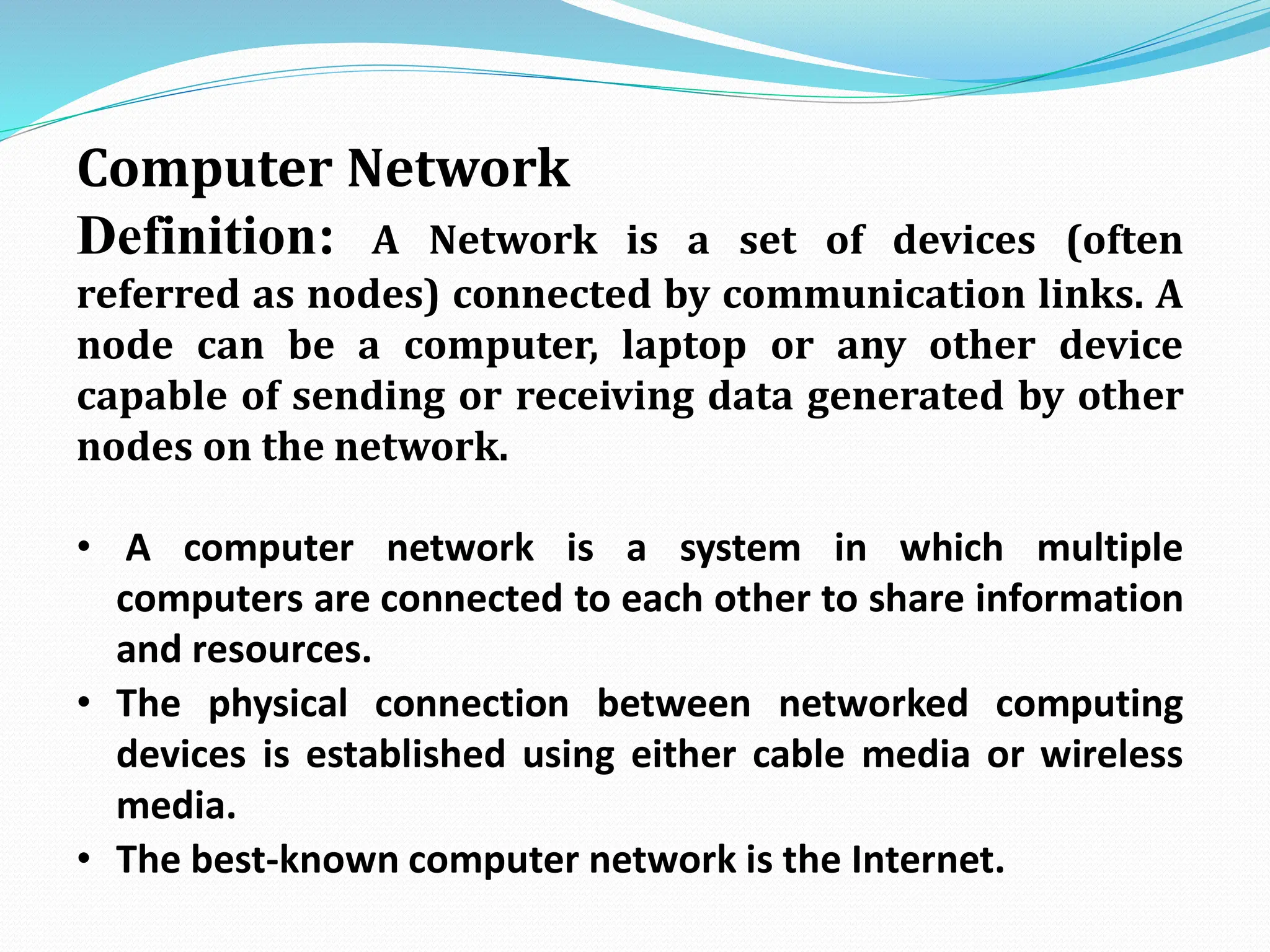 Computer Network Definition: A Network is a set of devices (often referred as nodes) connected by communication links. A node can be a computer, laptop or any other device capable of sending or receiving data generated by other nodes on the network. • A computer network is a system in which multiple computers are connected to each other to share information and resources. • The physical connection between networked computing devices is established using either cable media or wireless media. • The best-known computer network is the Internet. 