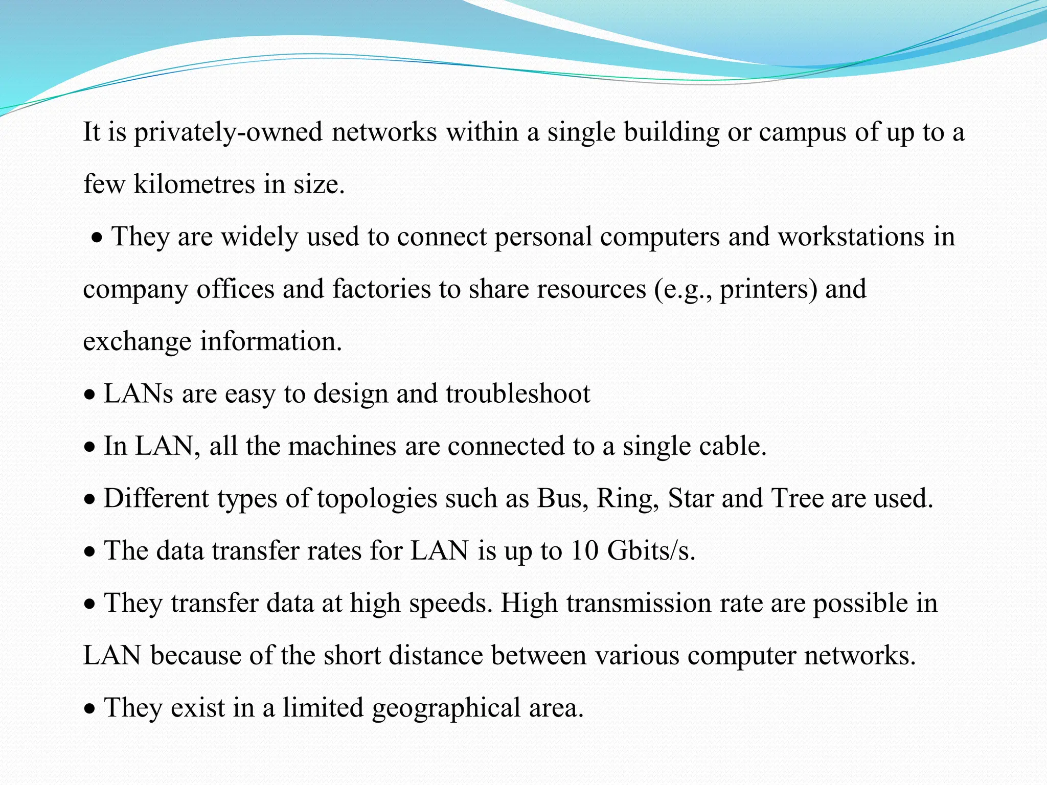 It is privately-owned networks within a single building or campus of up to a few kilometres in size. • They are widely used to connect personal computers and workstations in company offices and factories to share resources (e.g., printers) and exchange information. • LANs are easy to design and troubleshoot • In LAN, all the machines are connected to a single cable. • Different types of topologies such as Bus, Ring, Star and Tree are used. • The data transfer rates for LAN is up to 10 Gbits/s. • They transfer data at high speeds. High transmission rate are possible in LAN because of the short distance between various computer networks. • They exist in a limited geographical area. 