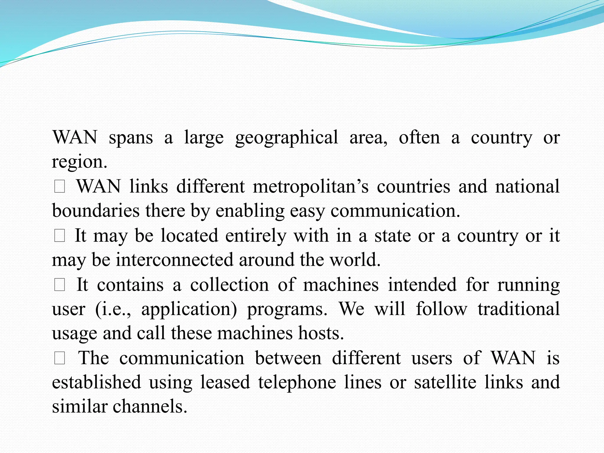WAN spans a large geographical area, often a country or region. WAN links different metropolitan’s countries and national boundaries there by enabling easy communication. It may be located entirely with in a state or a country or it may be interconnected around the world. It contains a collection of machines intended for running user (i.e., application) programs. We will follow traditional usage and call these machines hosts. The communication between different users of WAN is established using leased telephone lines or satellite links and similar channels. 