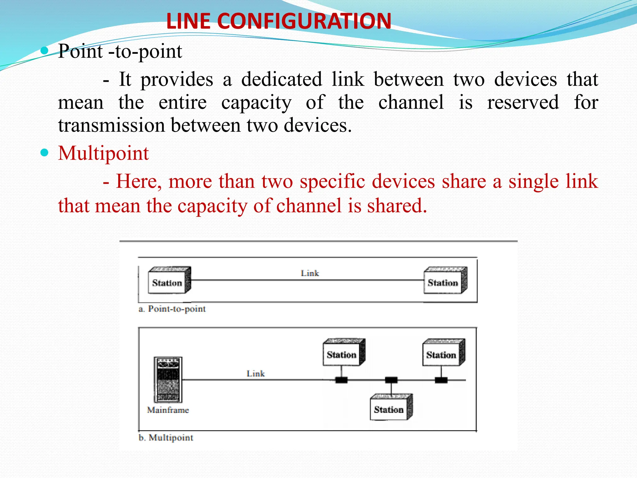  Point -to-point - It provides a dedicated link between two devices that mean the entire capacity of the channel is reserved for transmission between two devices.  Multipoint - Here, more than two specific devices share a single link that mean the capacity of channel is shared. LINE CONFIGURATION 