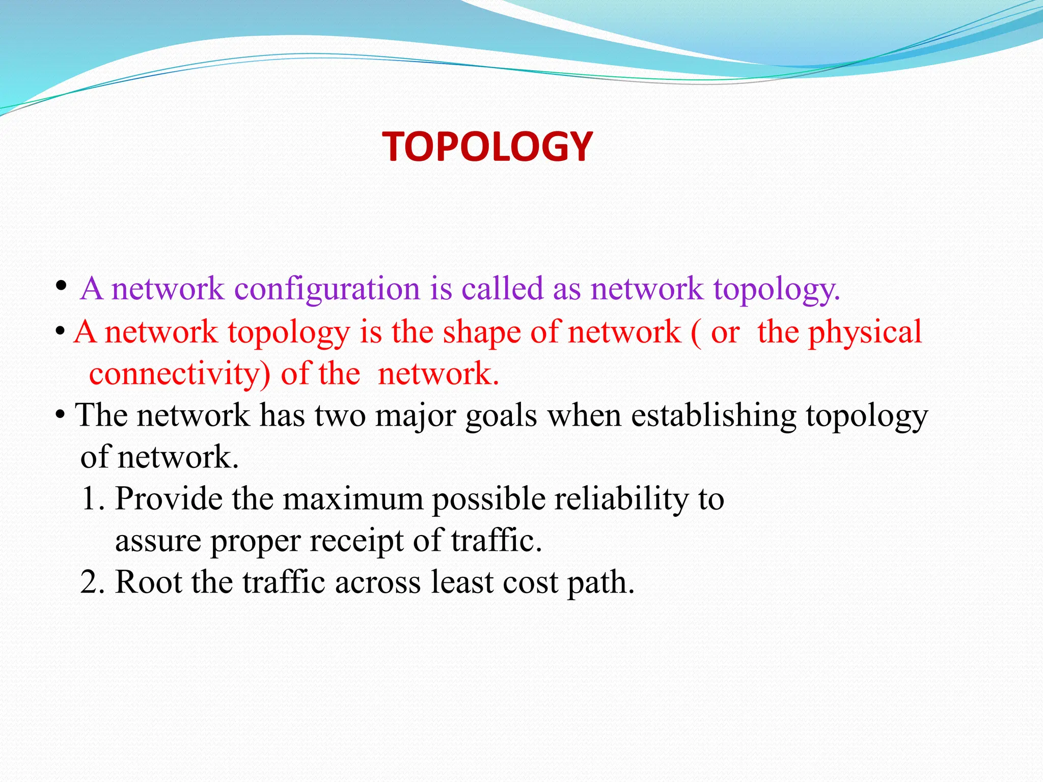 • A network configuration is called as network topology. • A network topology is the shape of network ( or the physical connectivity) of the network. • The network has two major goals when establishing topology of network. 1. Provide the maximum possible reliability to assure proper receipt of traffic. 2. Root the traffic across least cost path. TOPOLOGY 