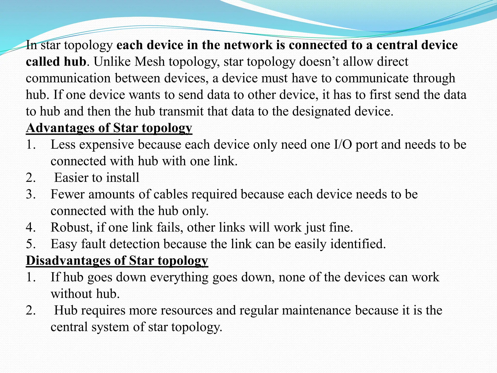 In star topology each device in the network is connected to a central device called hub. Unlike Mesh topology, star topology doesn’t allow direct communication between devices, a device must have to communicate through hub. If one device wants to send data to other device, it has to first send the data to hub and then the hub transmit that data to the designated device. Advantages of Star topology 1. Less expensive because each device only need one I/O port and needs to be connected with hub with one link. 2. Easier to install 3. Fewer amounts of cables required because each device needs to be connected with the hub only. 4. Robust, if one link fails, other links will work just fine. 5. Easy fault detection because the link can be easily identified. Disadvantages of Star topology 1. If hub goes down everything goes down, none of the devices can work without hub. 2. Hub requires more resources and regular maintenance because it is the central system of star topology. 