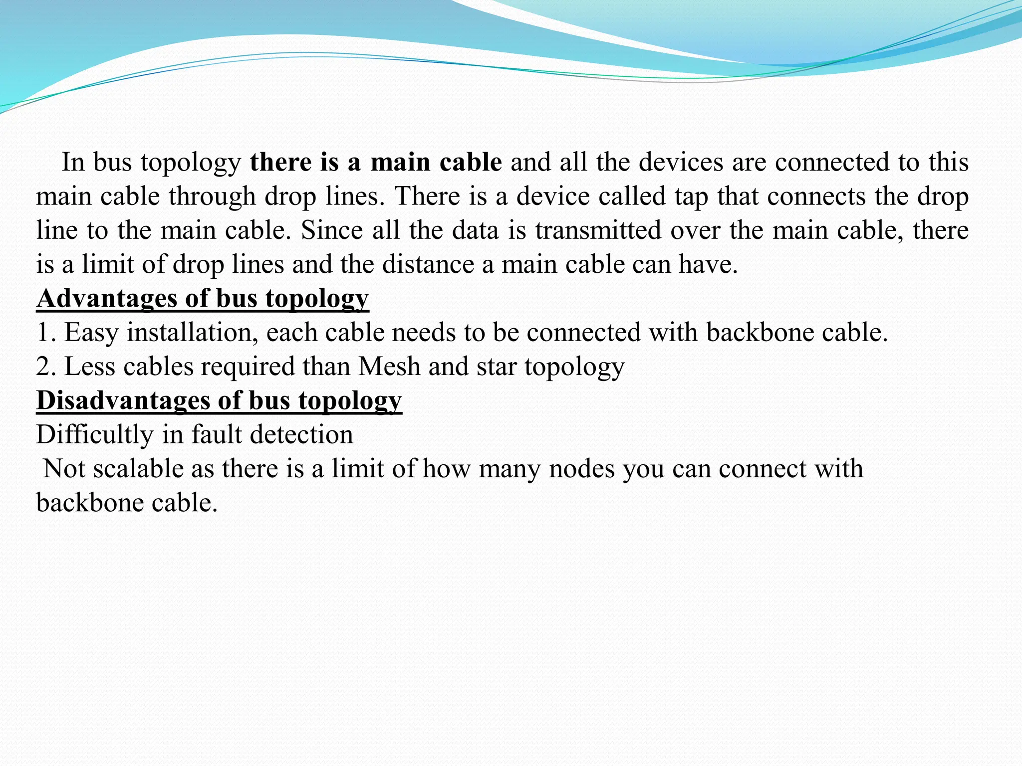 In bus topology there is a main cable and all the devices are connected to this main cable through drop lines. There is a device called tap that connects the drop line to the main cable. Since all the data is transmitted over the main cable, there is a limit of drop lines and the distance a main cable can have. Advantages of bus topology 1. Easy installation, each cable needs to be connected with backbone cable. 2. Less cables required than Mesh and star topology Disadvantages of bus topology Difficultly in fault detection Not scalable as there is a limit of how many nodes you can connect with backbone cable. 