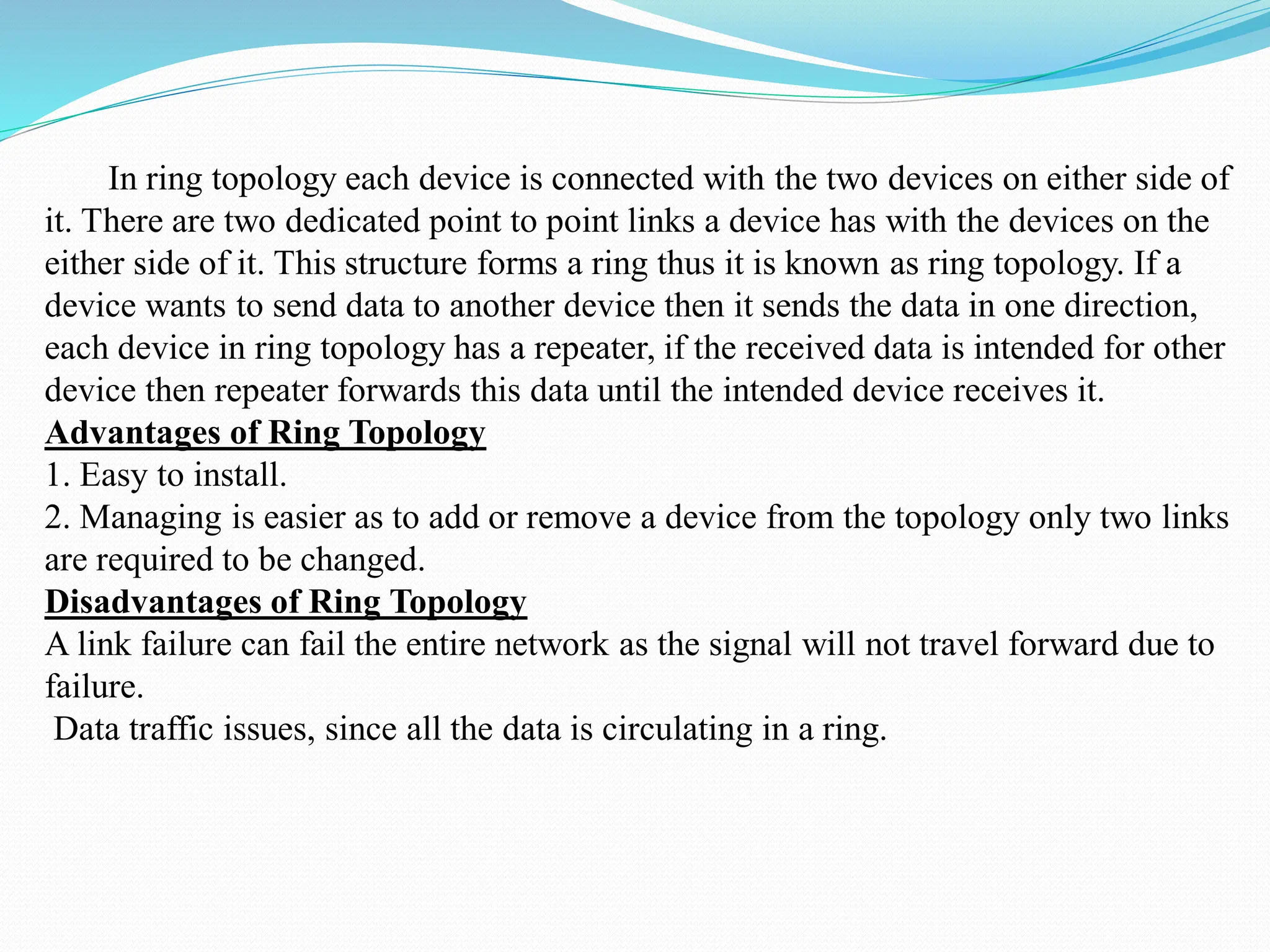 In ring topology each device is connected with the two devices on either side of it. There are two dedicated point to point links a device has with the devices on the either side of it. This structure forms a ring thus it is known as ring topology. If a device wants to send data to another device then it sends the data in one direction, each device in ring topology has a repeater, if the received data is intended for other device then repeater forwards this data until the intended device receives it. Advantages of Ring Topology 1. Easy to install. 2. Managing is easier as to add or remove a device from the topology only two links are required to be changed. Disadvantages of Ring Topology A link failure can fail the entire network as the signal will not travel forward due to failure. Data traffic issues, since all the data is circulating in a ring. 