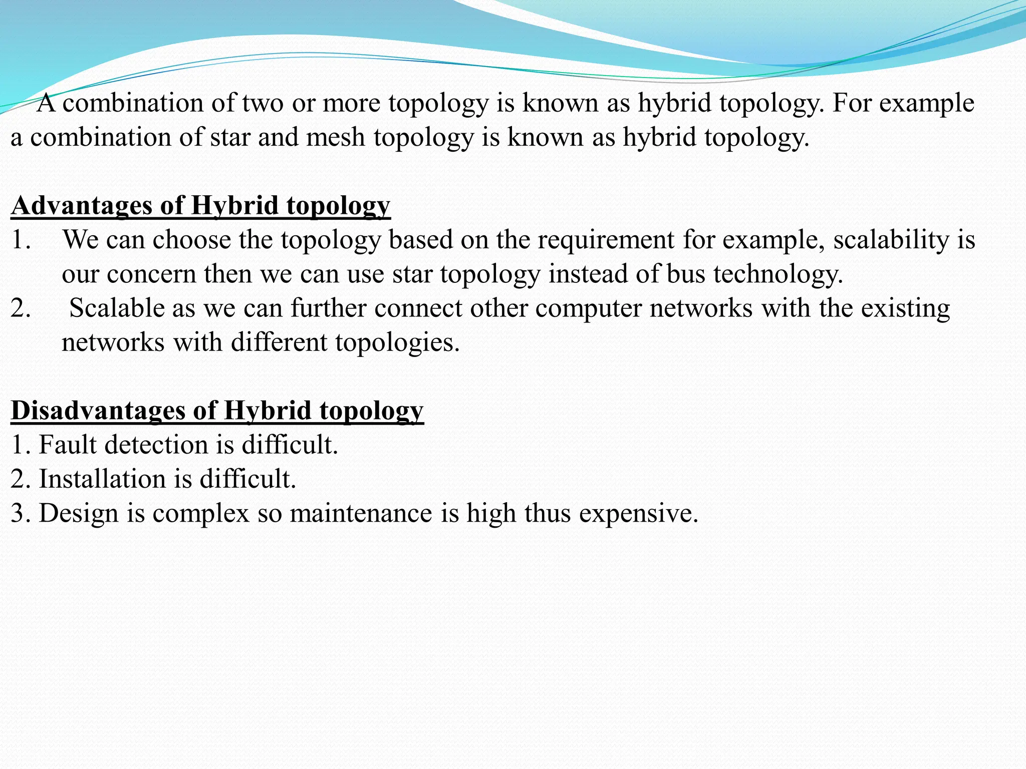 A combination of two or more topology is known as hybrid topology. For example a combination of star and mesh topology is known as hybrid topology. Advantages of Hybrid topology 1. We can choose the topology based on the requirement for example, scalability is our concern then we can use star topology instead of bus technology. 2. Scalable as we can further connect other computer networks with the existing networks with different topologies. Disadvantages of Hybrid topology 1. Fault detection is difficult. 2. Installation is difficult. 3. Design is complex so maintenance is high thus expensive. 