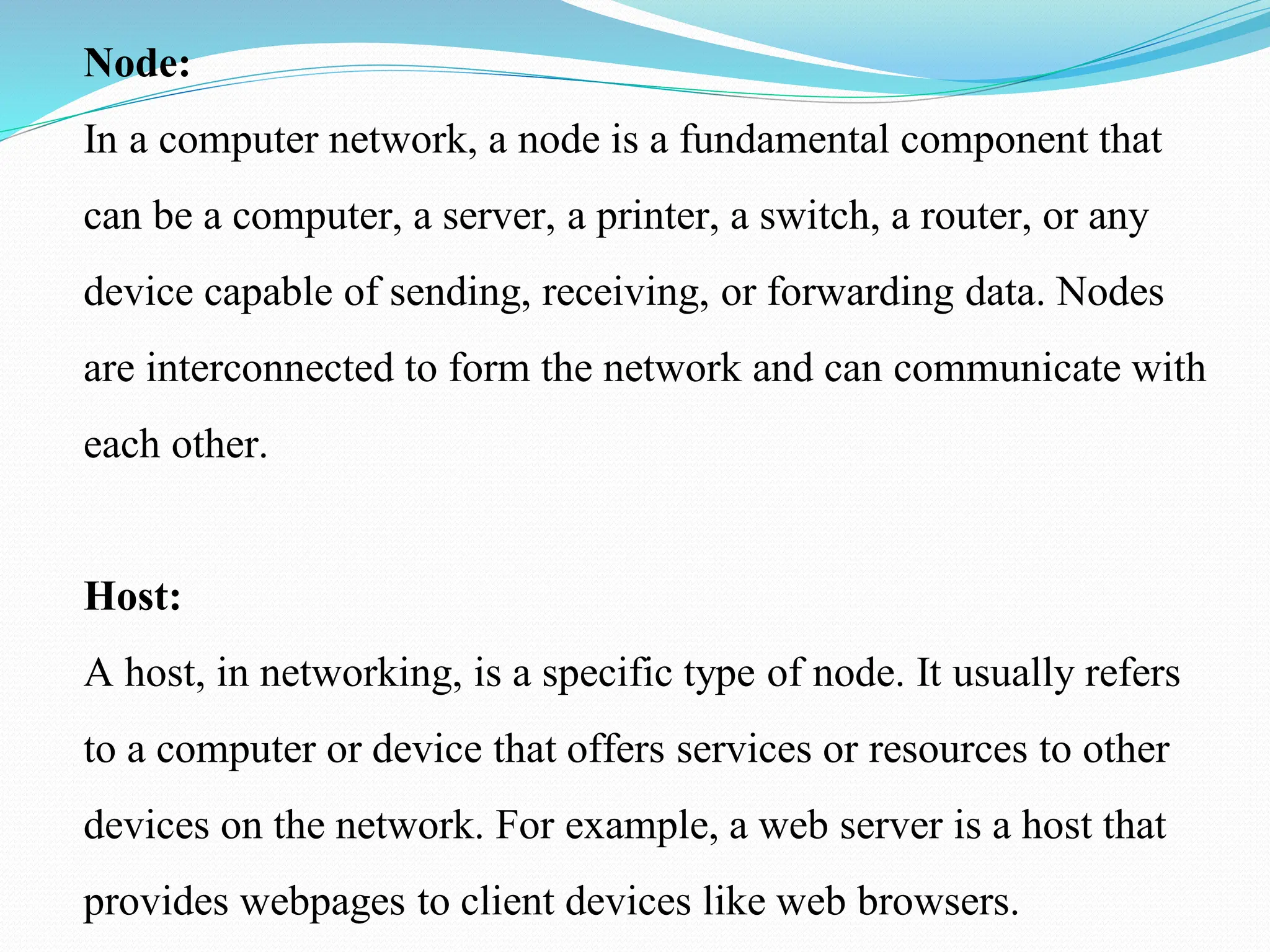 Node: In a computer network, a node is a fundamental component that can be a computer, a server, a printer, a switch, a router, or any device capable of sending, receiving, or forwarding data. Nodes are interconnected to form the network and can communicate with each other. Host: A host, in networking, is a specific type of node. It usually refers to a computer or device that offers services or resources to other devices on the network. For example, a web server is a host that provides webpages to client devices like web browsers. 