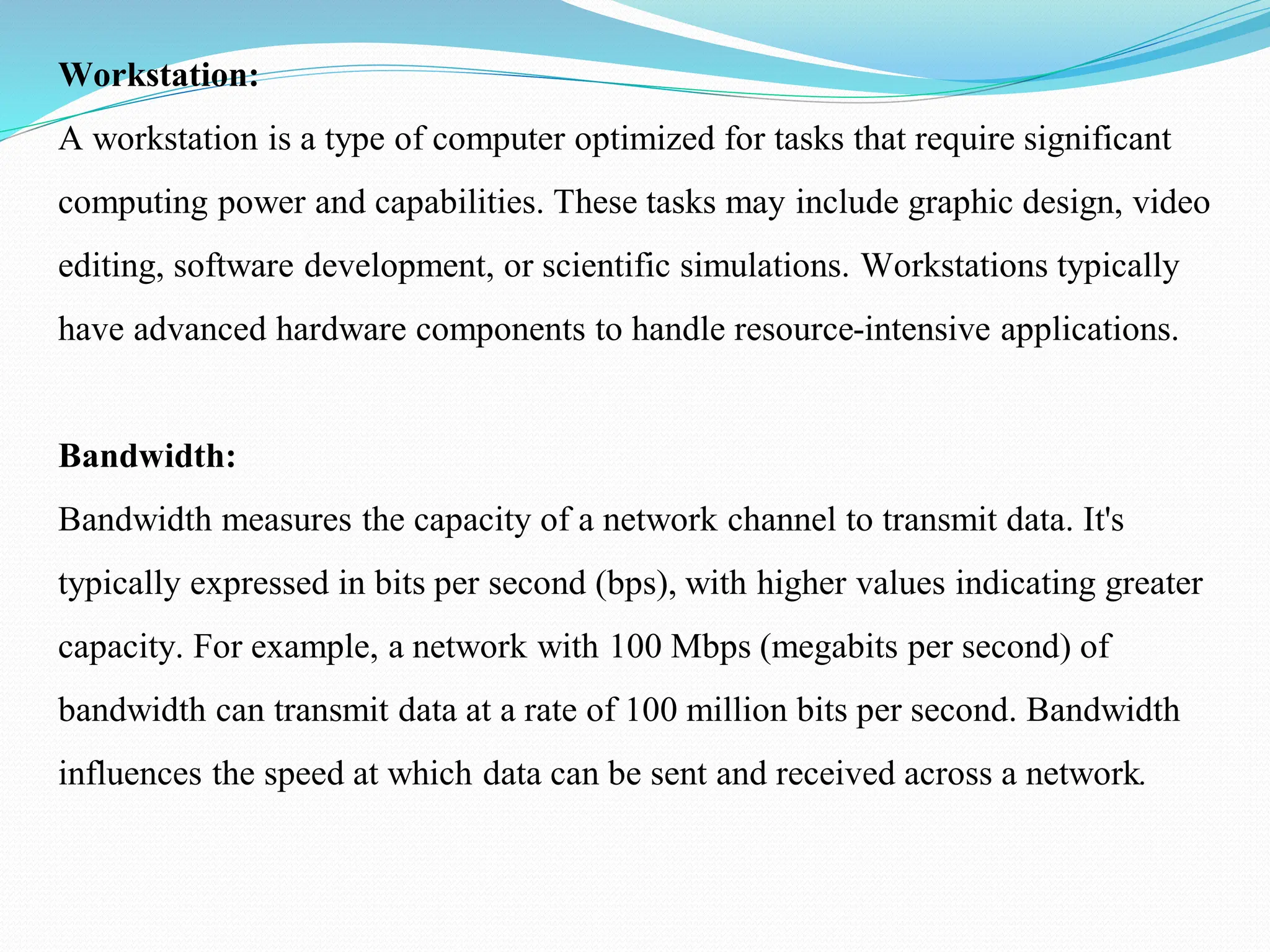 Workstation: A workstation is a type of computer optimized for tasks that require significant computing power and capabilities. These tasks may include graphic design, video editing, software development, or scientific simulations. Workstations typically have advanced hardware components to handle resource-intensive applications. Bandwidth: Bandwidth measures the capacity of a network channel to transmit data. It's typically expressed in bits per second (bps), with higher values indicating greater capacity. For example, a network with 100 Mbps (megabits per second) of bandwidth can transmit data at a rate of 100 million bits per second. Bandwidth influences the speed at which data can be sent and received across a network. 