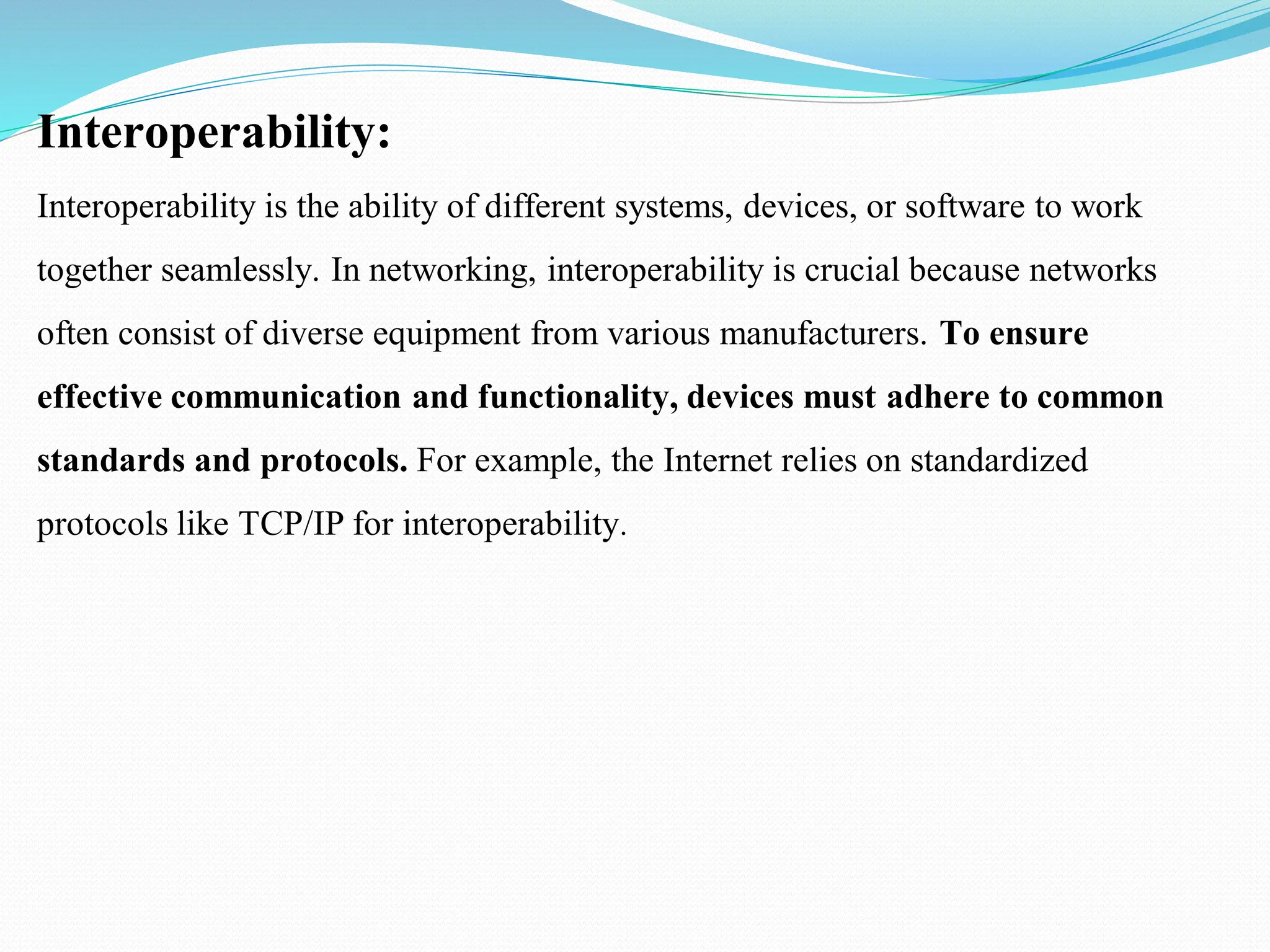 Interoperability: Interoperability is the ability of different systems, devices, or software to work together seamlessly. In networking, interoperability is crucial because networks often consist of diverse equipment from various manufacturers. To ensure effective communication and functionality, devices must adhere to common standards and protocols. For example, the Internet relies on standardized protocols like TCP/IP for interoperability. 