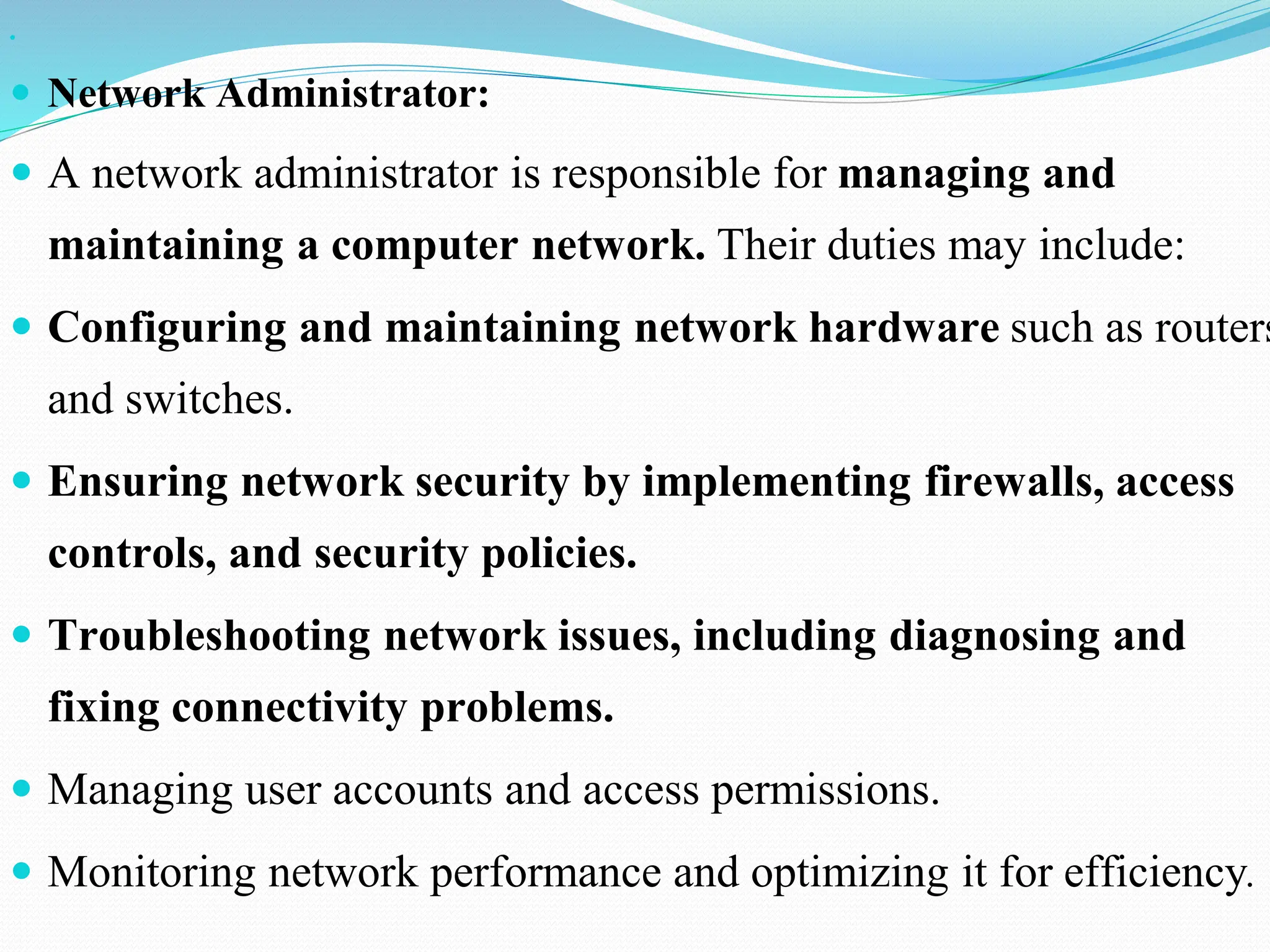   Network Administrator:  A network administrator is responsible for managing and maintaining a computer network. Their duties may include:  Configuring and maintaining network hardware such as routers and switches.  Ensuring network security by implementing firewalls, access controls, and security policies.  Troubleshooting network issues, including diagnosing and fixing connectivity problems.  Managing user accounts and access permissions.  Monitoring network performance and optimizing it for efficiency. 