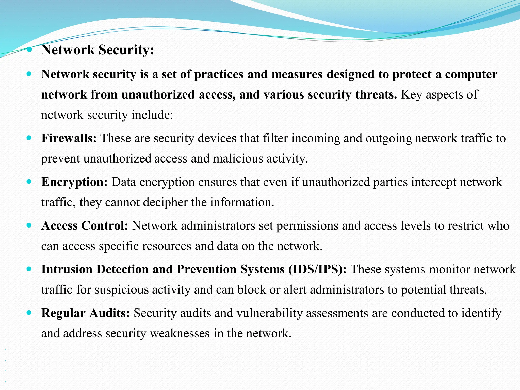  Network Security:  Network security is a set of practices and measures designed to protect a computer network from unauthorized access, and various security threats. Key aspects of network security include:  Firewalls: These are security devices that filter incoming and outgoing network traffic to prevent unauthorized access and malicious activity.  Encryption: Data encryption ensures that even if unauthorized parties intercept network traffic, they cannot decipher the information.  Access Control: Network administrators set permissions and access levels to restrict who can access specific resources and data on the network.  Intrusion Detection and Prevention Systems (IDS/IPS): These systems monitor network traffic for suspicious activity and can block or alert administrators to potential threats.  Regular Audits: Security audits and vulnerability assessments are conducted to identify and address security weaknesses in the network.     