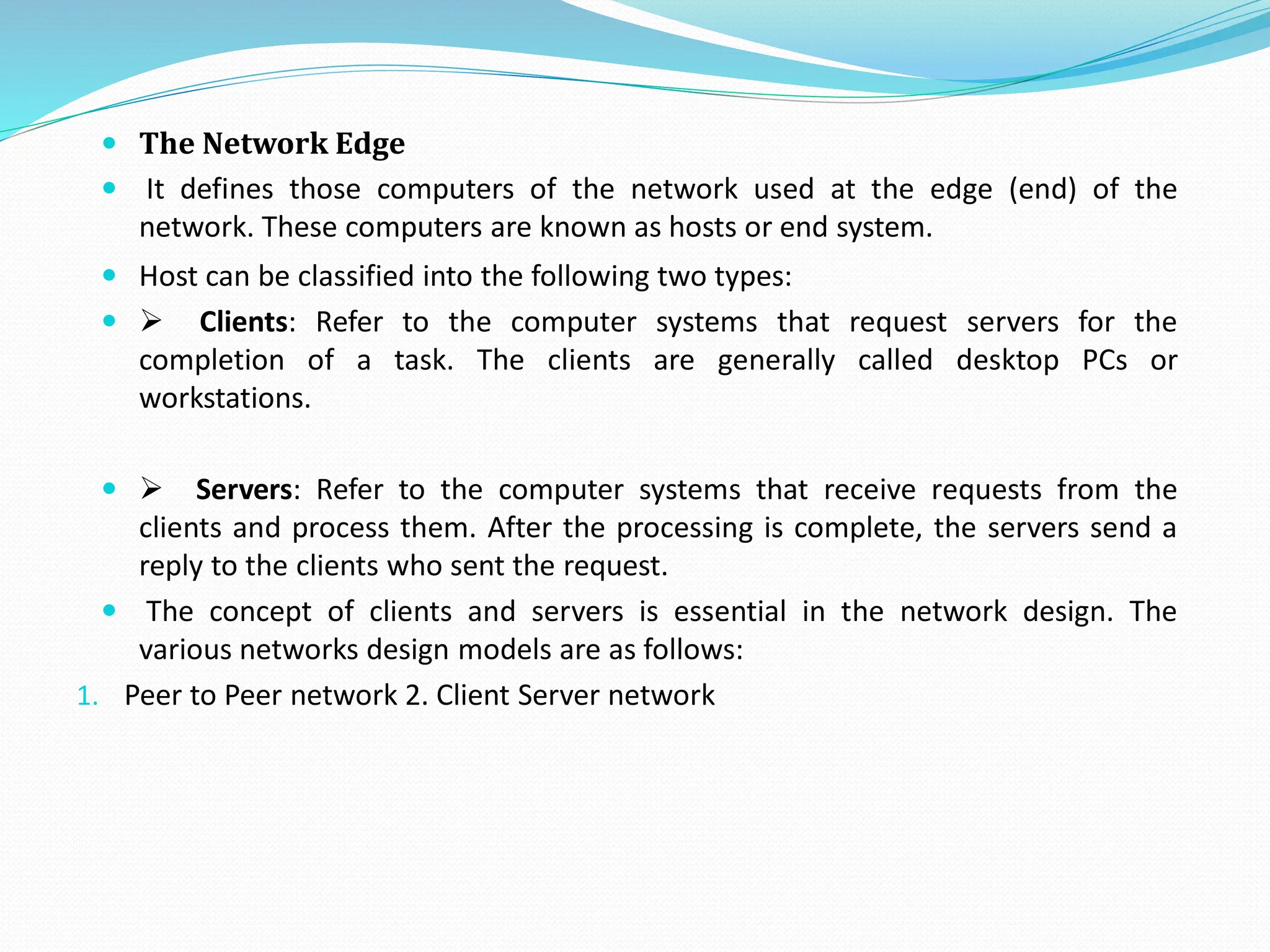  The Network Edge  It defines those computers of the network used at the edge (end) of the network. These computers are known as hosts or end system.  Host can be classified into the following two types:  ➢ Clients: Refer to the computer systems that request servers for the completion of a task. The clients are generally called desktop PCs or workstations.  ➢ Servers: Refer to the computer systems that receive requests from the clients and process them. After the processing is complete, the servers send a reply to the clients who sent the request.  The concept of clients and servers is essential in the network design. The various networks design models are as follows: 1. Peer to Peer network 2. Client Server network 