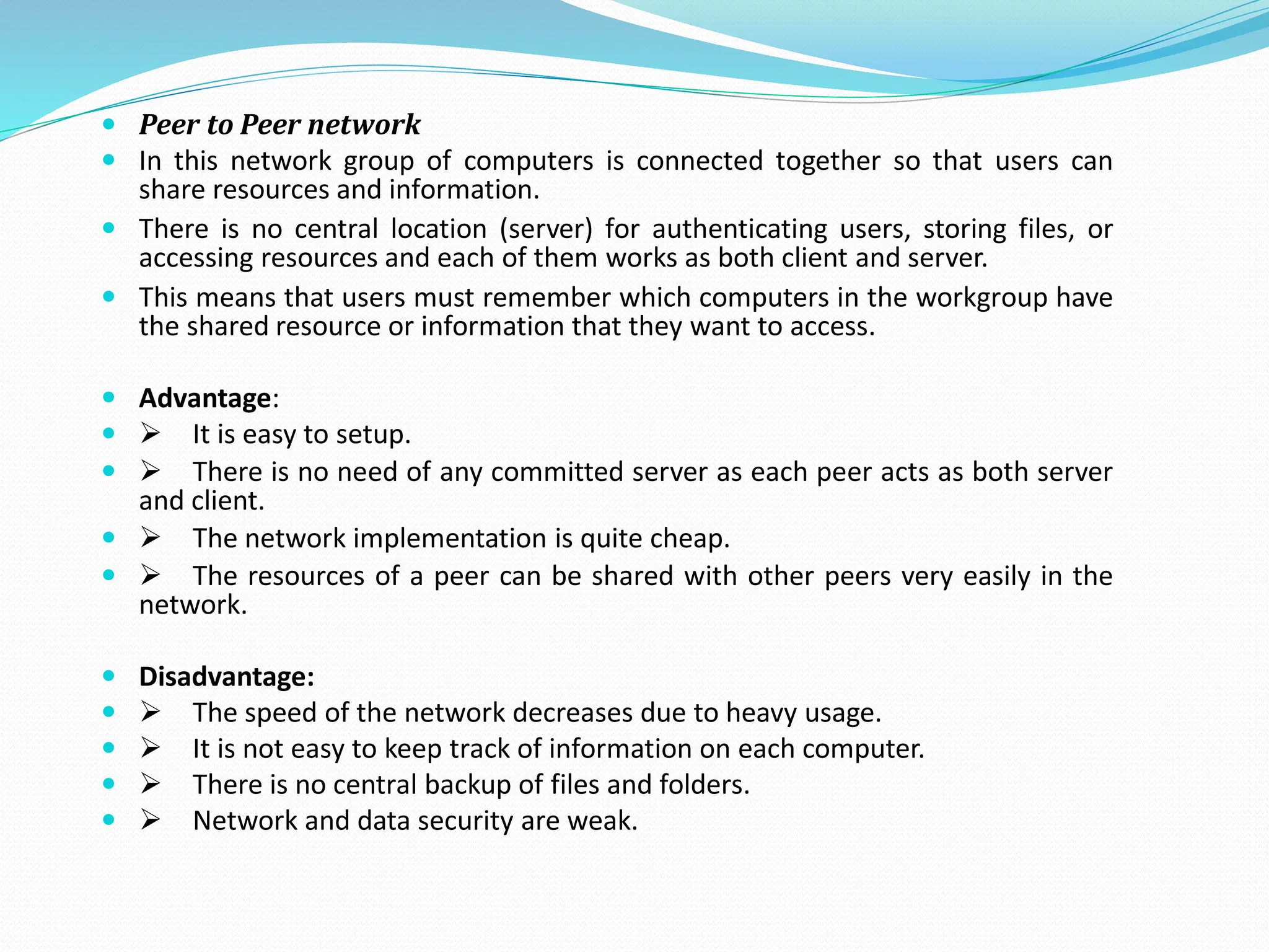  Peer to Peer network  In this network group of computers is connected together so that users can share resources and information.  There is no central location (server) for authenticating users, storing files, or accessing resources and each of them works as both client and server.  This means that users must remember which computers in the workgroup have the shared resource or information that they want to access.  Advantage:  ➢ It is easy to setup.  ➢ There is no need of any committed server as each peer acts as both server and client.  ➢ The network implementation is quite cheap.  ➢ The resources of a peer can be shared with other peers very easily in the network.  Disadvantage:  ➢ The speed of the network decreases due to heavy usage.  ➢ It is not easy to keep track of information on each computer.  ➢ There is no central backup of files and folders.  ➢ Network and data security are weak. 