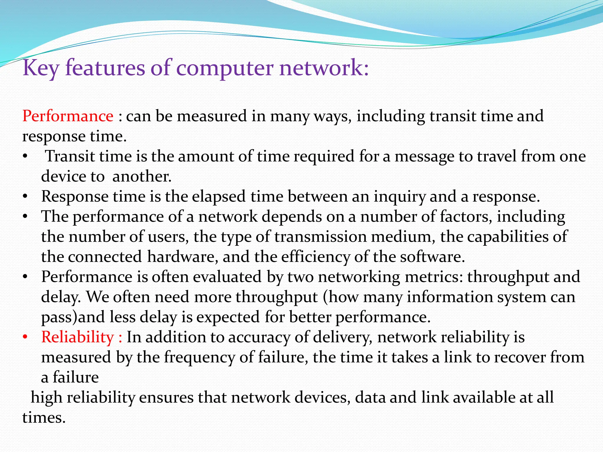Key features of computer network: Performance : can be measured in many ways, including transit time and response time. • Transit time is the amount of time required for a message to travel from one device to another. • Response time is the elapsed time between an inquiry and a response. • The performance of a network depends on a number of factors, including the number of users, the type of transmission medium, the capabilities of the connected hardware, and the efficiency of the software. • Performance is often evaluated by two networking metrics: throughput and delay. We often need more throughput (how many information system can pass)and less delay is expected for better performance. • Reliability : In addition to accuracy of delivery, network reliability is measured by the frequency of failure, the time it takes a link to recover from a failure high reliability ensures that network devices, data and link available at all times. 