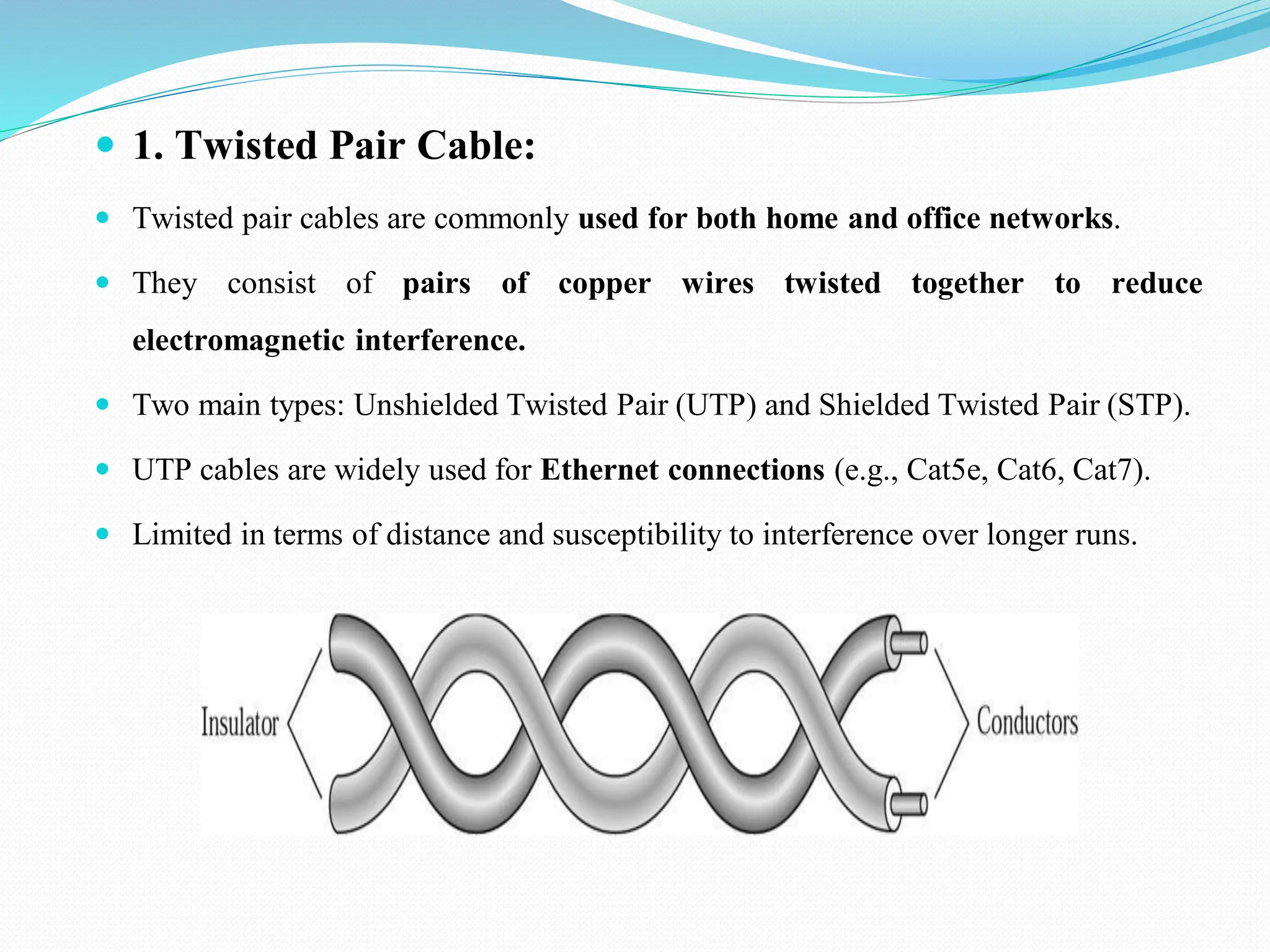 1. Twisted Pair Cable:  Twisted pair cables are commonly used for both home and office networks.  They consist of pairs of copper wires twisted together to reduce electromagnetic interference.  Two main types: Unshielded Twisted Pair (UTP) and Shielded Twisted Pair (STP).  UTP cables are widely used for Ethernet connections (e.g., Cat5e, Cat6, Cat7).  Limited in terms of distance and susceptibility to interference over longer runs. 