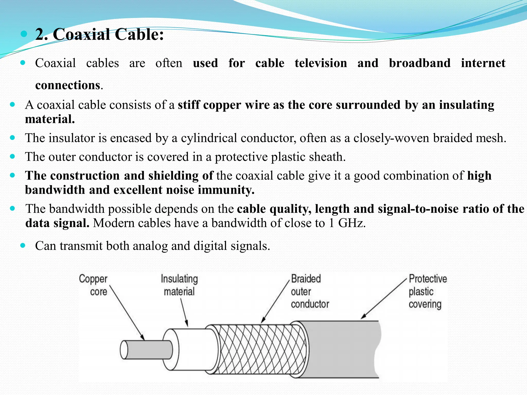  2. Coaxial Cable:  Coaxial cables are often used for cable television and broadband internet connections.  A coaxial cable consists of a stiff copper wire as the core surrounded by an insulating material.  The insulator is encased by a cylindrical conductor, often as a closely-woven braided mesh.  The outer conductor is covered in a protective plastic sheath.  The construction and shielding of the coaxial cable give it a good combination of high bandwidth and excellent noise immunity.  The bandwidth possible depends on the cable quality, length and signal-to-noise ratio of the data signal. Modern cables have a bandwidth of close to 1 GHz.  Can transmit both analog and digital signals. 