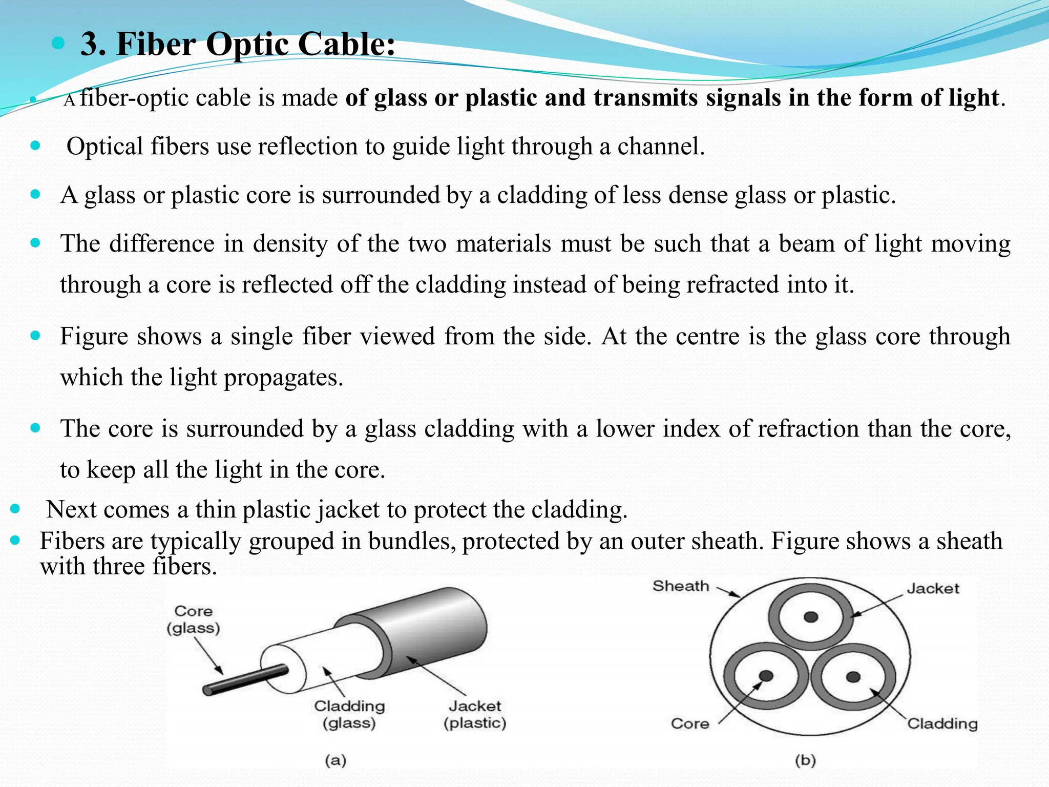  3. Fiber Optic Cable:  A fiber-optic cable is made of glass or plastic and transmits signals in the form of light.  Optical fibers use reflection to guide light through a channel.  A glass or plastic core is surrounded by a cladding of less dense glass or plastic.  The difference in density of the two materials must be such that a beam of light moving through a core is reflected off the cladding instead of being refracted into it.  Figure shows a single fiber viewed from the side. At the centre is the glass core through which the light propagates.  The core is surrounded by a glass cladding with a lower index of refraction than the core, to keep all the light in the core.  Next comes a thin plastic jacket to protect the cladding.  Fibers are typically grouped in bundles, protected by an outer sheath. Figure shows a sheath with three fibers. 