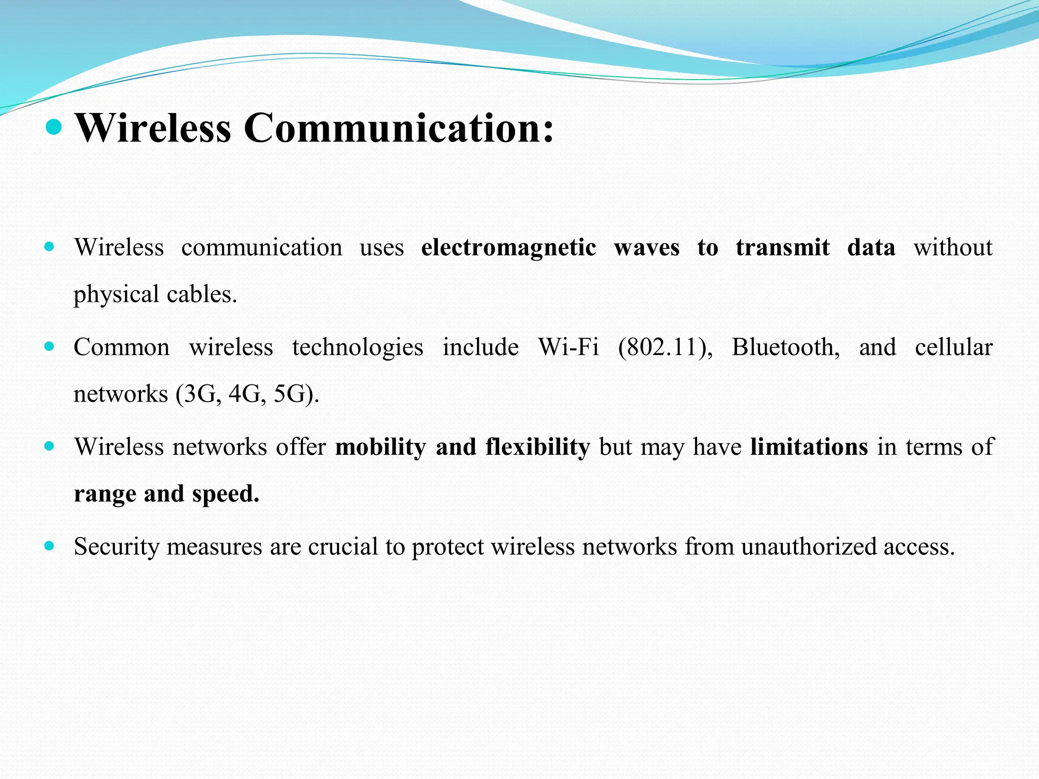  Wireless Communication:  Wireless communication uses electromagnetic waves to transmit data without physical cables.  Common wireless technologies include Wi-Fi (802.11), Bluetooth, and cellular networks (3G, 4G, 5G).  Wireless networks offer mobility and flexibility but may have limitations in terms of range and speed.  Security measures are crucial to protect wireless networks from unauthorized access. 