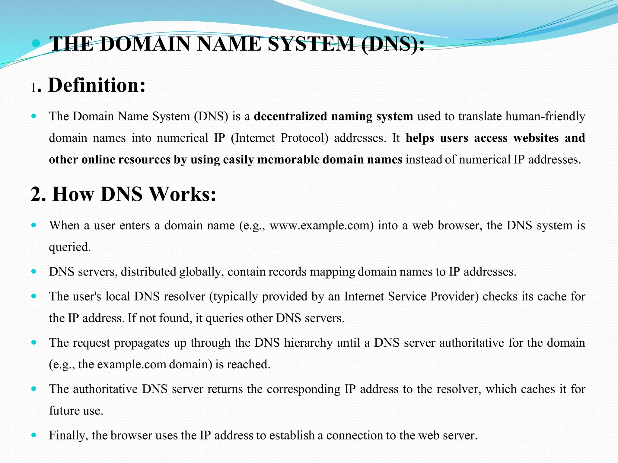  THE DOMAIN NAME SYSTEM (DNS): 1. Definition:  The Domain Name System (DNS) is a decentralized naming system used to translate human-friendly domain names into numerical IP (Internet Protocol) addresses. It helps users access websites and other online resources by using easily memorable domain names instead of numerical IP addresses. 2. How DNS Works:  When a user enters a domain name (e.g., www.example.com) into a web browser, the DNS system is queried.  DNS servers, distributed globally, contain records mapping domain names to IP addresses.  The user's local DNS resolver (typically provided by an Internet Service Provider) checks its cache for the IP address. If not found, it queries other DNS servers.  The request propagates up through the DNS hierarchy until a DNS server authoritative for the domain (e.g., the example.com domain) is reached.  The authoritative DNS server returns the corresponding IP address to the resolver, which caches it for future use.  Finally, the browser uses the IP address to establish a connection to the web server. 
