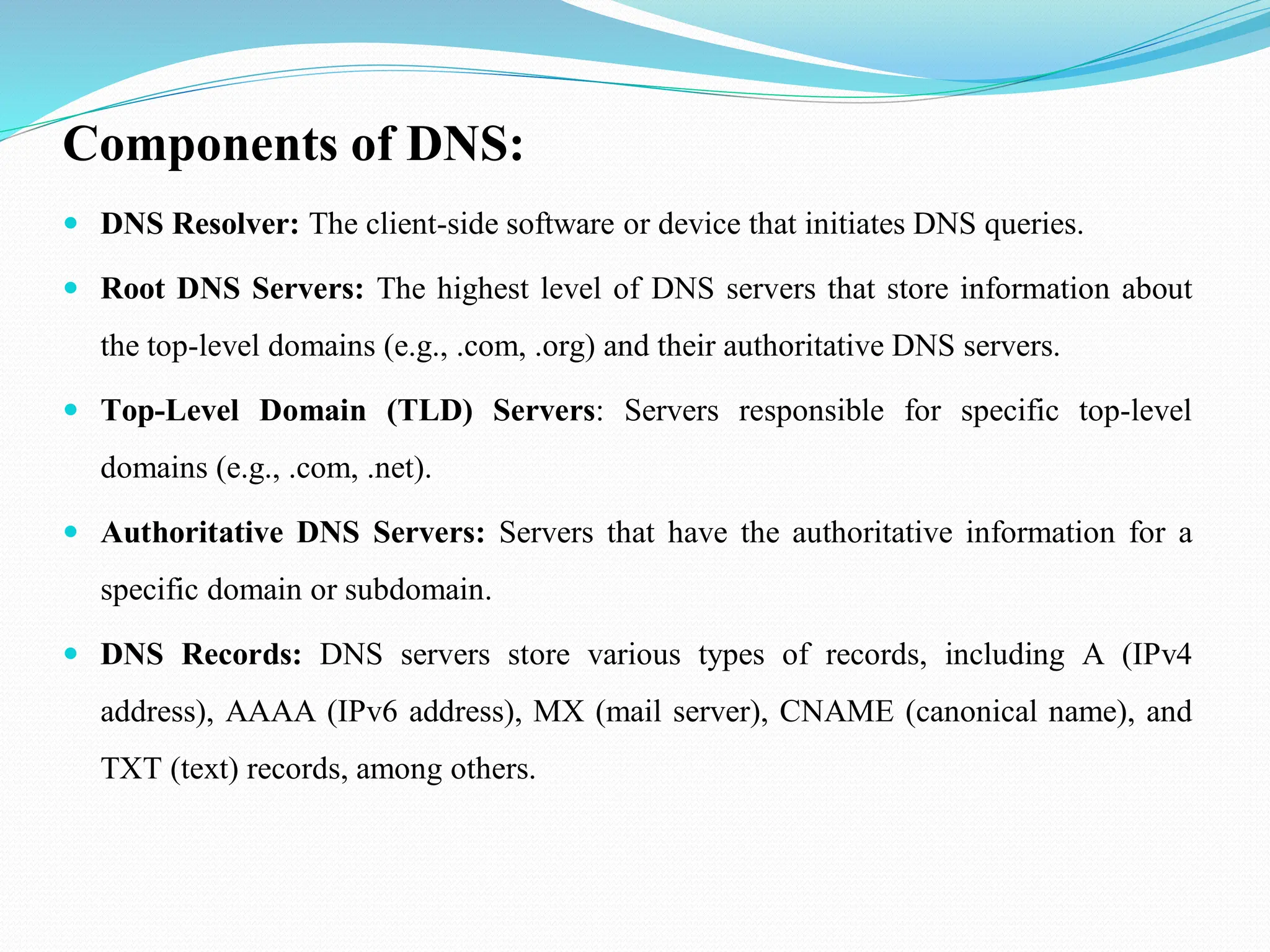 Components of DNS:  DNS Resolver: The client-side software or device that initiates DNS queries.  Root DNS Servers: The highest level of DNS servers that store information about the top-level domains (e.g., .com, .org) and their authoritative DNS servers.  Top-Level Domain (TLD) Servers: Servers responsible for specific top-level domains (e.g., .com, .net).  Authoritative DNS Servers: Servers that have the authoritative information for a specific domain or subdomain.  DNS Records: DNS servers store various types of records, including A (IPv4 address), AAAA (IPv6 address), MX (mail server), CNAME (canonical name), and TXT (text) records, among others. 