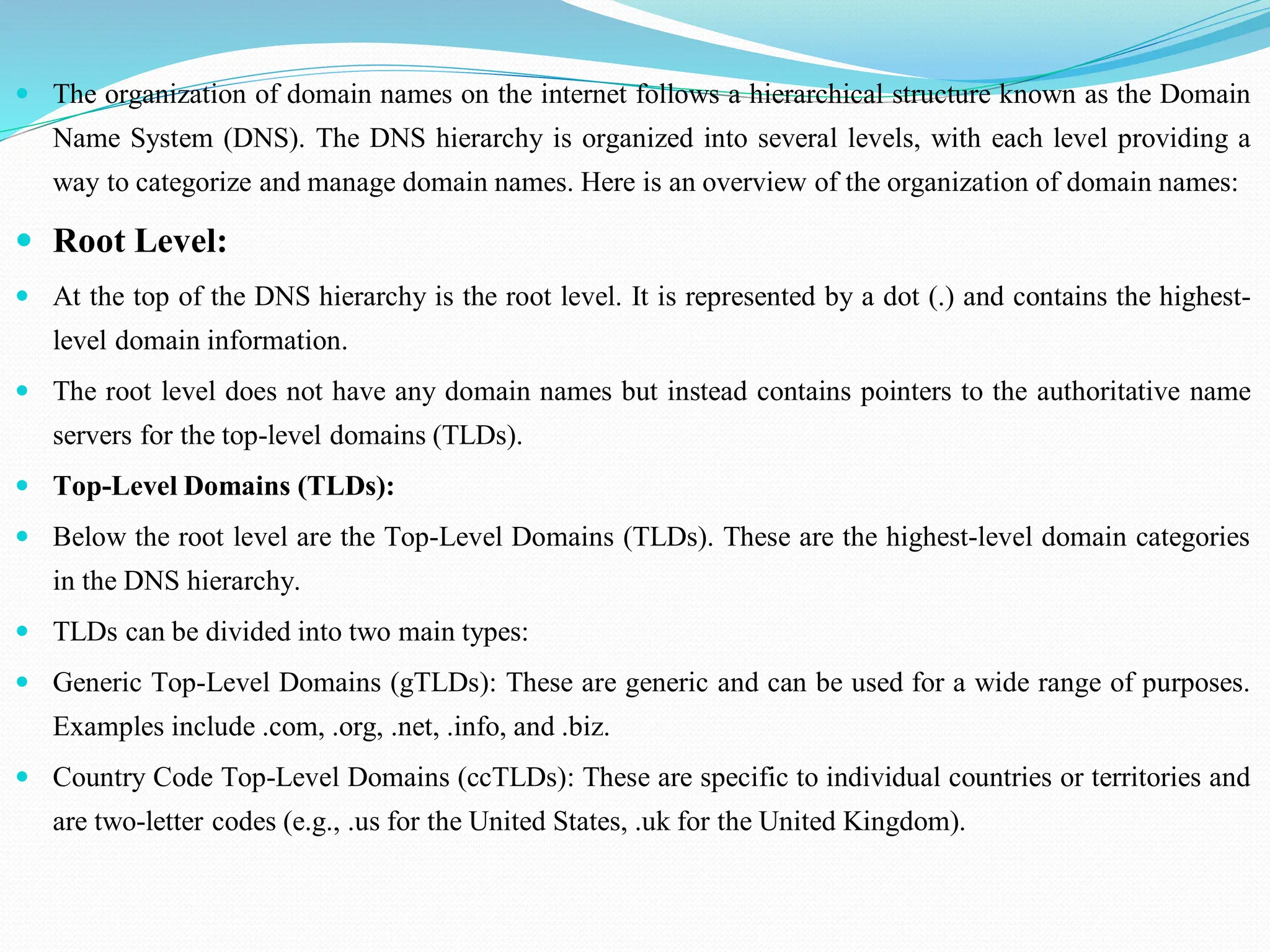  The organization of domain names on the internet follows a hierarchical structure known as the Domain Name System (DNS). The DNS hierarchy is organized into several levels, with each level providing a way to categorize and manage domain names. Here is an overview of the organization of domain names:  Root Level:  At the top of the DNS hierarchy is the root level. It is represented by a dot (.) and contains the highest- level domain information.  The root level does not have any domain names but instead contains pointers to the authoritative name servers for the top-level domains (TLDs).  Top-Level Domains (TLDs):  Below the root level are the Top-Level Domains (TLDs). These are the highest-level domain categories in the DNS hierarchy.  TLDs can be divided into two main types:  Generic Top-Level Domains (gTLDs): These are generic and can be used for a wide range of purposes. Examples include .com, .org, .net, .info, and .biz.  Country Code Top-Level Domains (ccTLDs): These are specific to individual countries or territories and are two-letter codes (e.g., .us for the United States, .uk for the United Kingdom). 