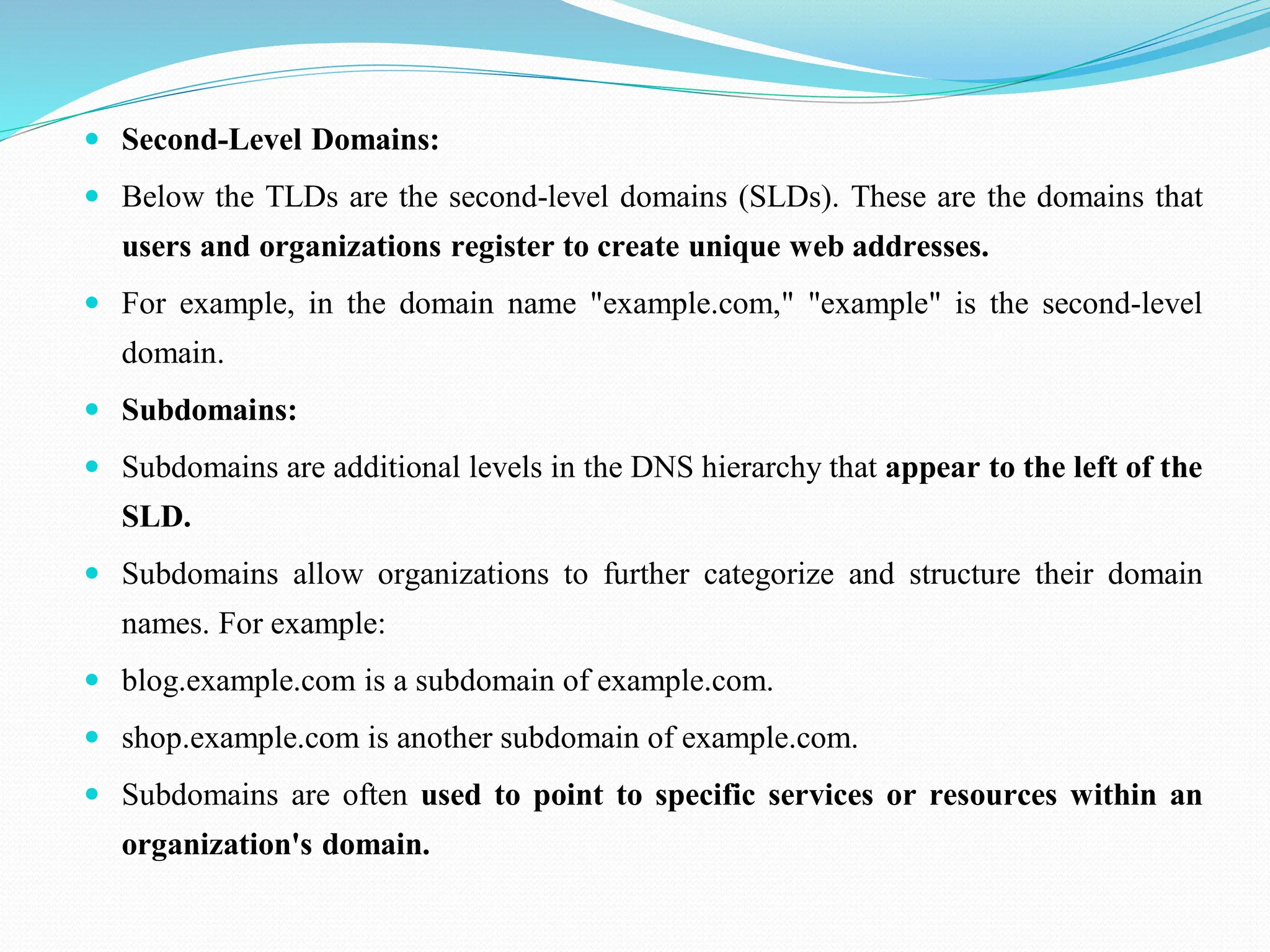  Second-Level Domains:  Below the TLDs are the second-level domains (SLDs). These are the domains that users and organizations register to create unique web addresses.  For example, in the domain name "example.com," "example" is the second-level domain.  Subdomains:  Subdomains are additional levels in the DNS hierarchy that appear to the left of the SLD.  Subdomains allow organizations to further categorize and structure their domain names. For example:  blog.example.com is a subdomain of example.com.  shop.example.com is another subdomain of example.com.  Subdomains are often used to point to specific services or resources within an organization's domain. 