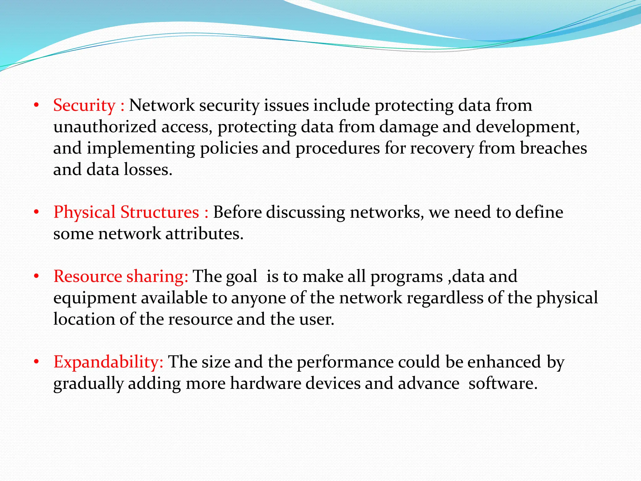 • Security : Network security issues include protecting data from unauthorized access, protecting data from damage and development, and implementing policies and procedures for recovery from breaches and data losses. • Physical Structures : Before discussing networks, we need to define some network attributes. • Resource sharing: The goal is to make all programs ,data and equipment available to anyone of the network regardless of the physical location of the resource and the user. • Expandability: The size and the performance could be enhanced by gradually adding more hardware devices and advance software. 